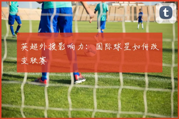 英超外援影响力:国际球星如何改变联赛