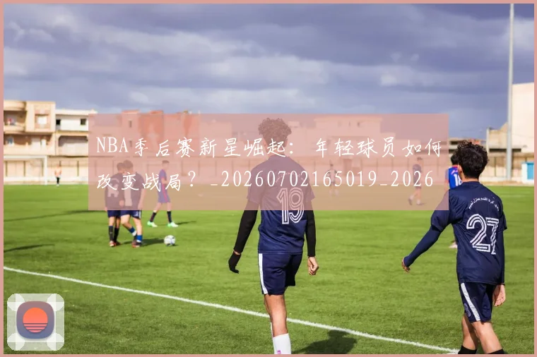 NBA季后赛新星崛起：年轻球员如何改变战局？_20260702165019_20260714211757