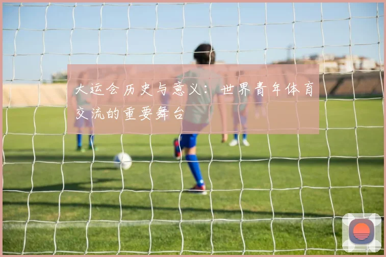 大运会历史与意义:世界青年体育交流的重要舞台