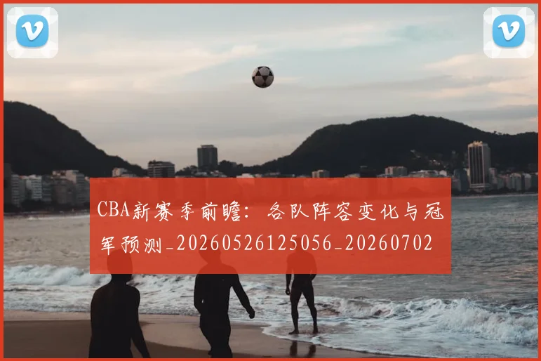 CBA新赛季前瞻：各队阵容变化与冠军预测_20260526125056_20260702164039_20260712045255