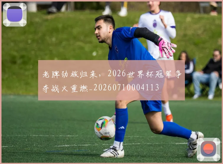 老牌劲旅归来，2026世界杯冠军争夺战火重燃_20260710004113
