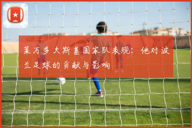 莱万多夫斯基国家队表现：他对波兰足球的贡献与影响