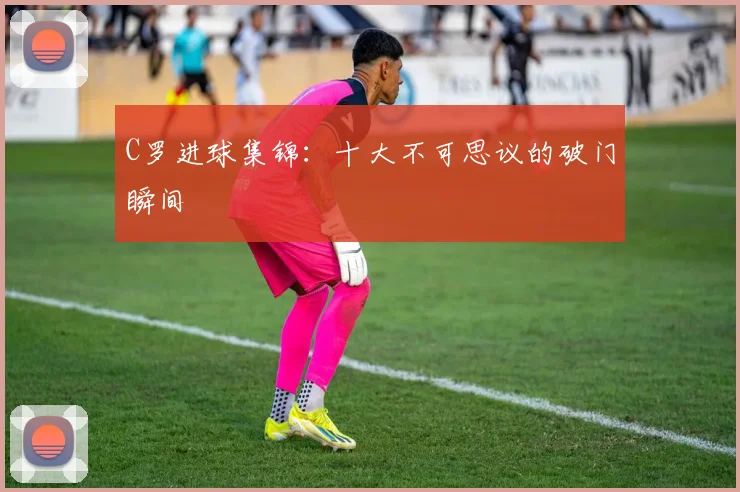 C罗进球集锦:十大不可思议的破门瞬间