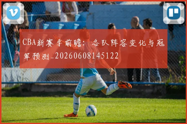 CBA新赛季前瞻：各队阵容变化与冠军预测_20260608145122