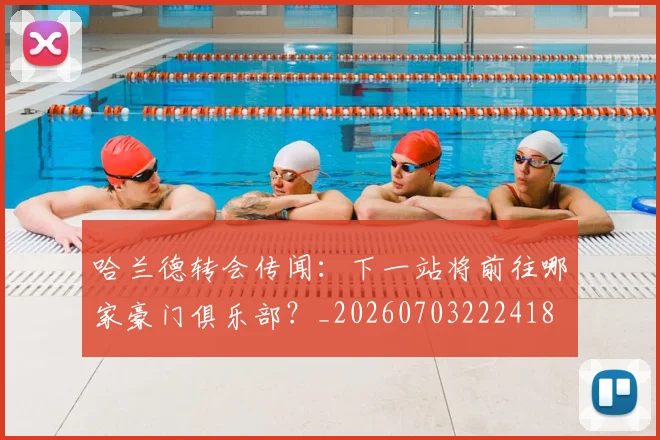哈兰德转会传闻：下一站将前往哪家豪门俱乐部？_20260703222418