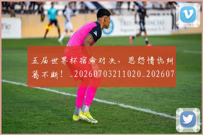 五届世界杯宿命对决,恩怨情仇纠葛不断!_20260703211020_20260716193245