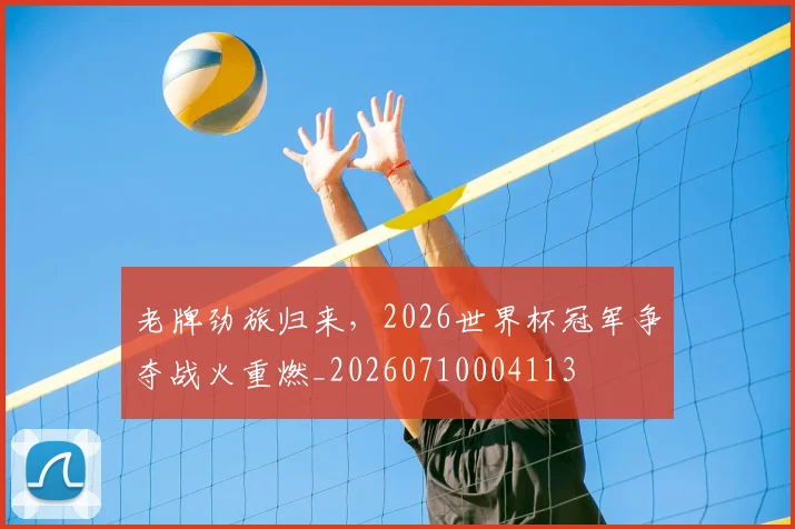 老牌劲旅归来，2026世界杯冠军争夺战火重燃_20260710004113