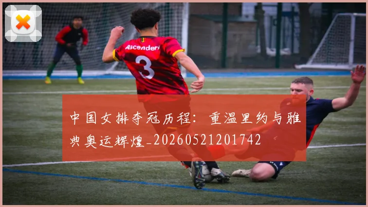 中国女排夺冠历程：重温里约与雅典奥运辉煌_20260521201742