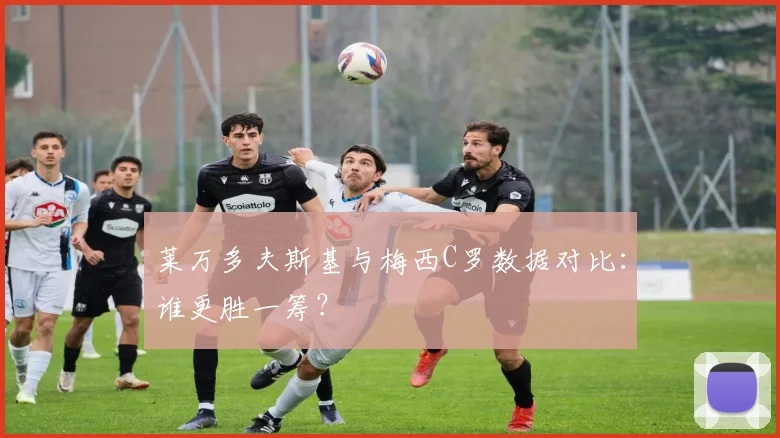 莱万多夫斯基与梅西C罗数据对比：谁更胜一筹？