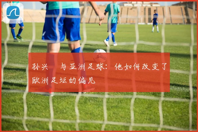 孙兴慜与亚洲足球：他如何改变了欧洲足坛的偏见