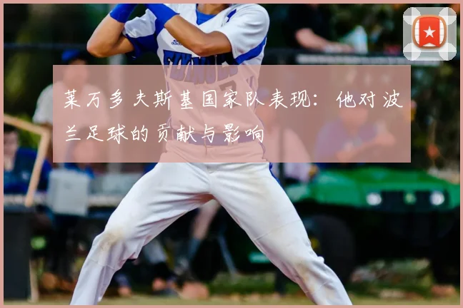 莱万多夫斯基国家队表现：他对波兰足球的贡献与影响