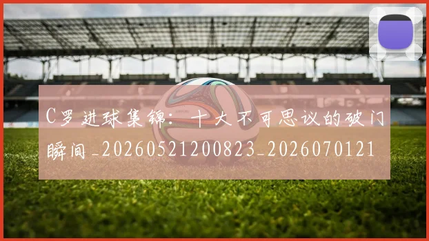 C罗进球集锦:十大不可思议的破门瞬间_20260521200823_20260701214056