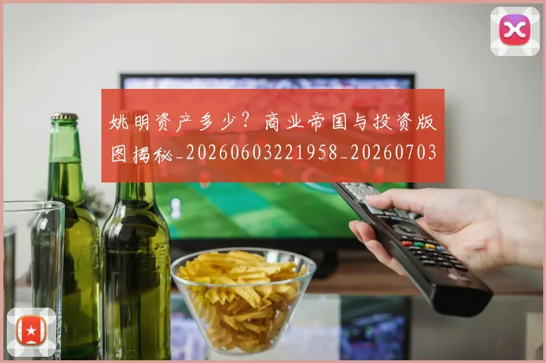姚明资产多少？商业帝国与投资版图揭秘_20260603221958_20260703233042