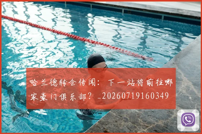 哈兰德转会传闻：下一站将前往哪家豪门俱乐部？_20260719160349