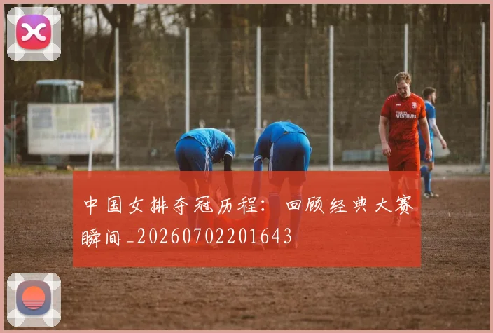 中国女排夺冠历程：回顾经典大赛瞬间_20260702201643