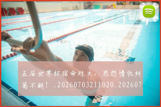 五届世界杯宿命对决，恩怨情仇纠葛不断！_20260703211020_20260716193245