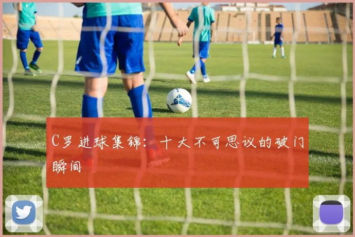C罗进球集锦：十大不可思议的破门瞬间